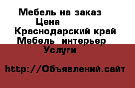 Мебель на заказ  › Цена ­ 8 000 - Краснодарский край Мебель, интерьер » Услуги   